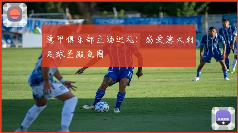 意甲俱乐部主场巡礼：感受意大利足球圣殿氛围