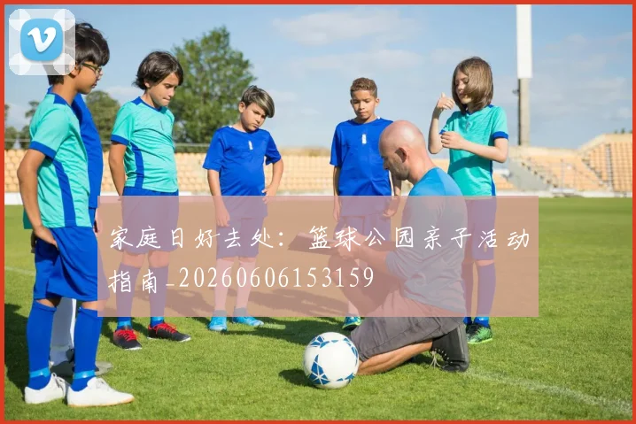 家庭日好去处:篮球公园亲子活动指南_20260606153159