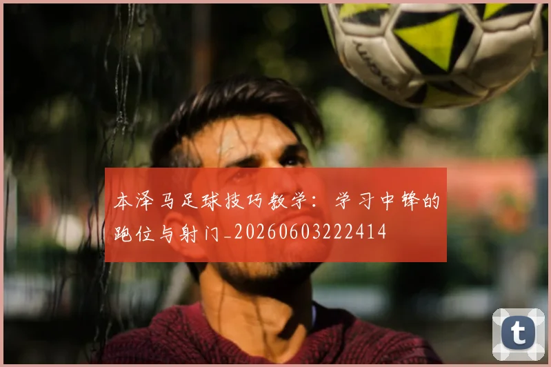 本泽马足球技巧教学:学习中锋的跑位与射门_20260603222414