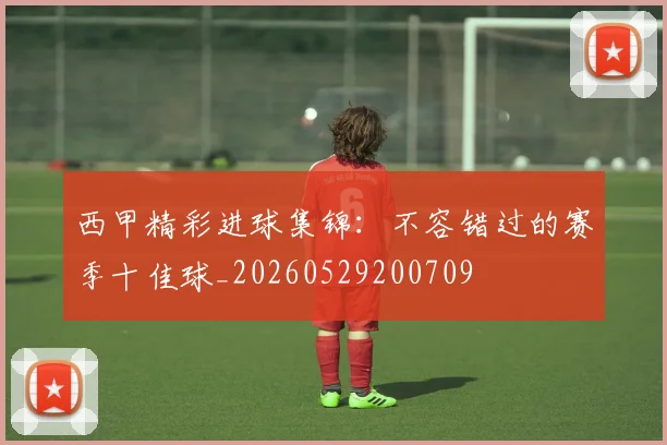 西甲精彩进球集锦:不容错过的赛季十佳球_20260529200709