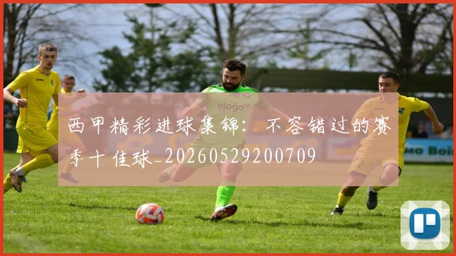 西甲精彩进球集锦：不容错过的赛季十佳球_20260529200709