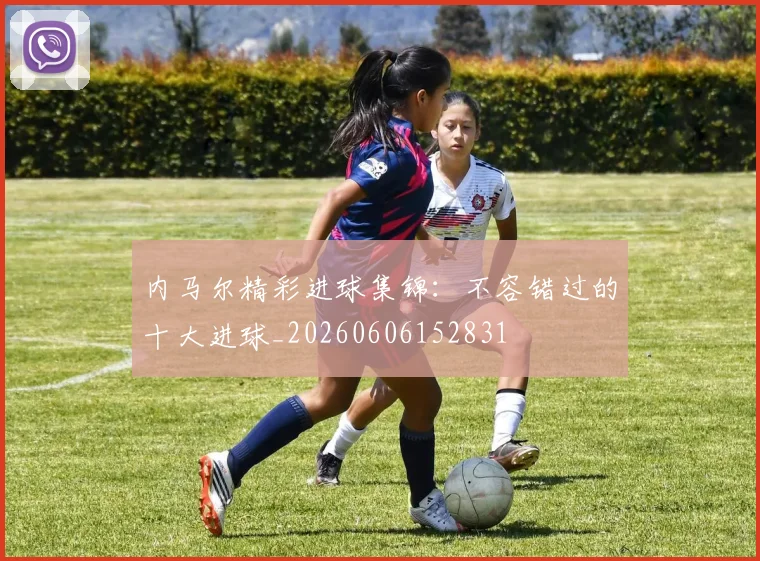 内马尔精彩进球集锦:不容错过的十大进球_20260606152831