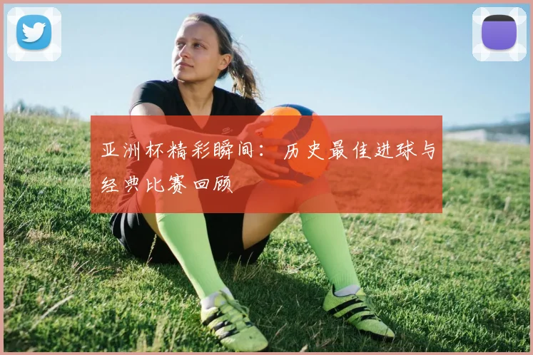 亚洲杯精彩瞬间:历史最佳进球与经典比赛回顾
