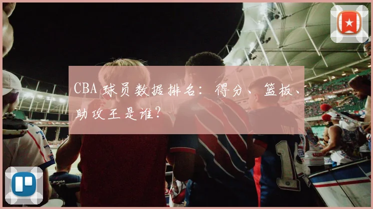 CBA 球员数据排名:得分、篮板、助攻王是谁?
