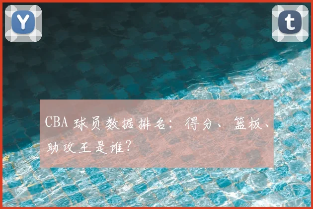 CBA 球员数据排名：得分、篮板、助攻王是谁？
