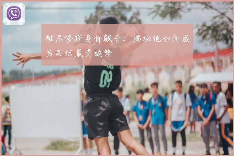 维尼修斯身价飙升：揭秘他如何成为足坛最贵边锋