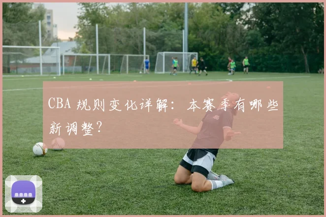 CBA 规则变化详解：本赛季有哪些新调整？