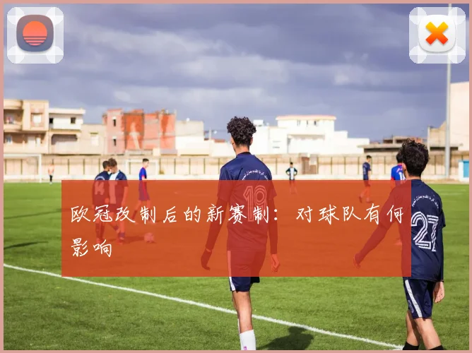 欧冠改制后的新赛制：对球队有何影响