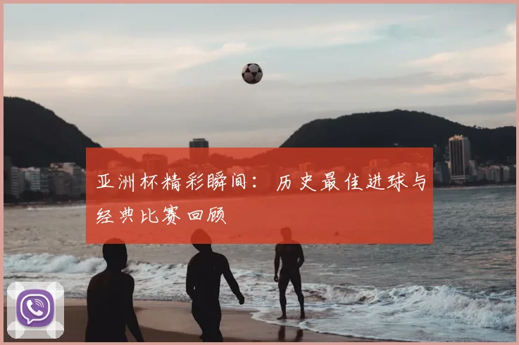 亚洲杯精彩瞬间：历史最佳进球与经典比赛回顾